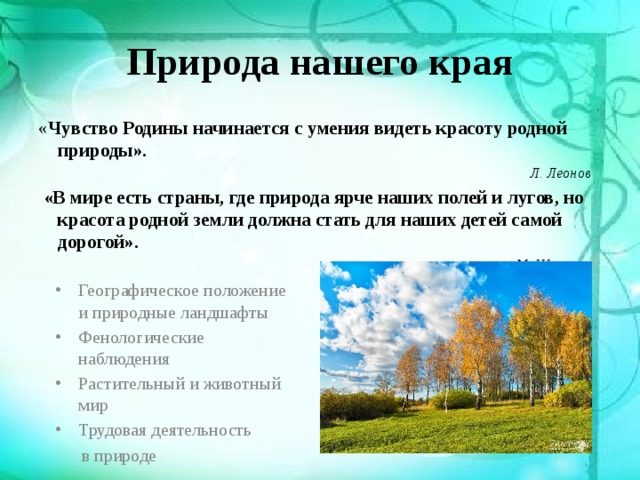 Природа нашего края « Чувство Родины начинается с умения видеть красоту родной природы». Л. Леонов  «В мире есть страны, где природа ярче наших полей и лугов, но красота родной земли должна стать для наших детей самой дорогой». М. Шолохов Географическое положение и природные ландшафты Фенологические наблюдения Растительный и животный мир Трудовая деятельность  в природе 