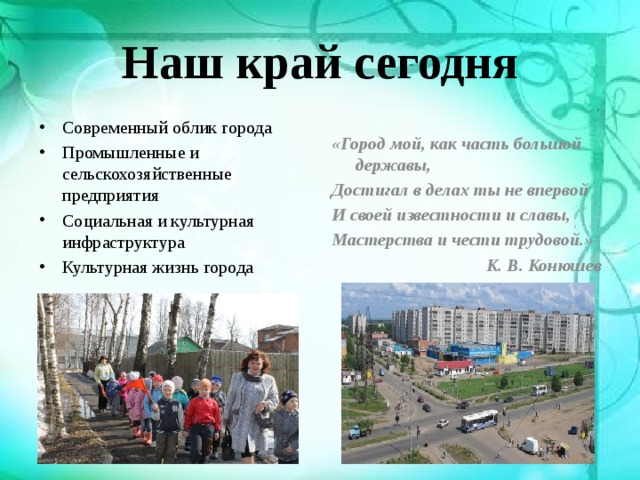 Наш край сегодня Современный облик города Промышленные и сельскохозяйственные предприятия Социальная и культурная инфраструктура Культурная жизнь города «Город мой, как часть большой державы, Достигал в делах ты не впервой И своей известности и славы, Мастерства и чести трудовой.» К. В. Конюшев 