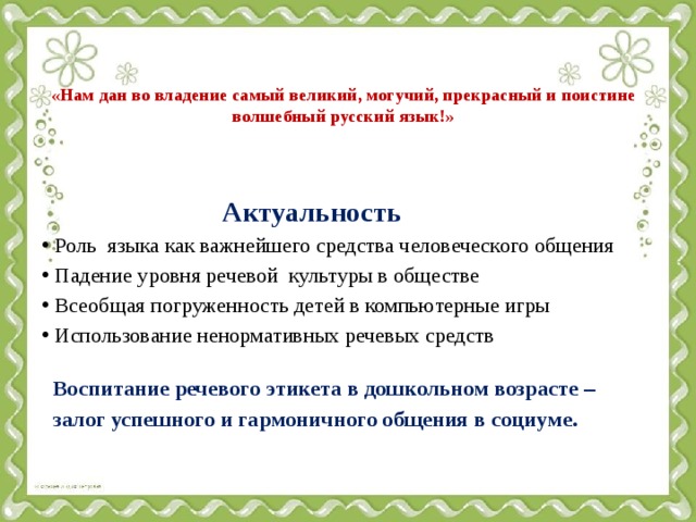  «Нам дан во владение самый великий, могучий, прекрасный и поистине волшебный русский язык!»  Актуальность Роль языка как важнейшего средства человеческого общения Падение уровня речевой культуры в обществе Всеобщая погруженность детей в компьютерные игры Использование ненормативных речевых средств  Воспитание речевого этикета в дошкольном возрасте –  залог успешного и гармоничного общения в социуме.    