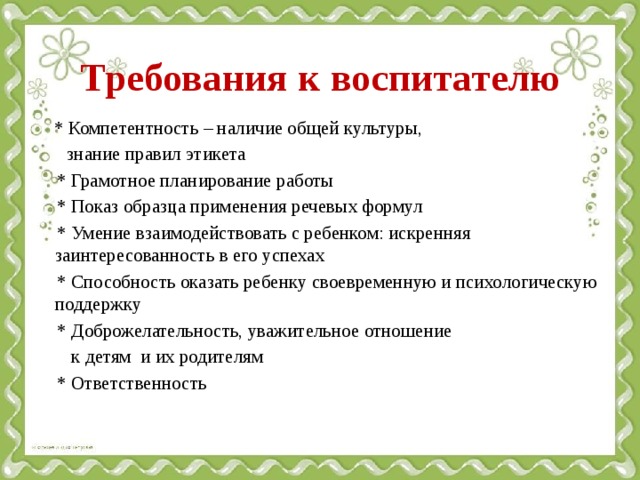 Требования к воспитателю  * Компетентность – наличие общей культуры,  знание правил этикета  * Грамотное планирование работы  * Показ образца применения речевых формул  * Умение взаимодействовать с ребенком: искренняя заинтересованность в его успехах  * Способность оказать ребенку своевременную и психологическую поддержку  * Доброжелательность, уважительное отношение  к детям и их родителям  * Ответственность     