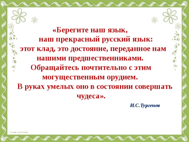 «Берегите наш язык,  наш прекрасный русский язык:  этот клад, это достояние, переданное нам нашими предшественниками.  Обращайтесь почтительно с этим могущественным орудием.  В руках умелых оно в состоянии совершать чудеса».   И.С.Тургенев   