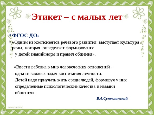 Этикет – с малых лет ФГОС ДО: «Одним из компонентов речевого развития выступает культура речи , которая определяет формирование  у детей знаний норм и правил общения».  «Ввести ребенка в мир человеческих отношений –  одна из важных задач воспитания личности.  Детей надо приучать жить среди людей, формируя у них  определенные психологические качества и навыки  общения».  В.А.Сухомлинский  