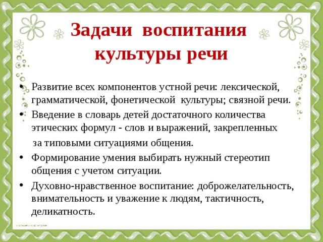Задачи воспитания  культуры речи Развитие всех компонентов устной речи: лексической, грамматической, фонетической культуры; связной речи. Введение в словарь детей достаточного количества этических формул - слов и выражений, закрепленных  за типовыми ситуациями общения. Формирование умения выбирать нужный стереотип общения с учетом ситуации. Духовно-нравственное воспитание: доброжелательность, внимательность и уважение к людям, тактичность, деликатность.       