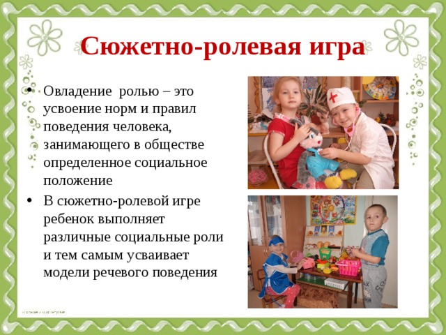 Сюжетно-ролевая игра Овладение ролью – это усвоение норм и правил поведения человека, занимающего в обществе определенное социальное положение В сюжетно-ролевой игре ребенок выполняет различные социальные роли и тем самым усваивает модели речевого поведения 