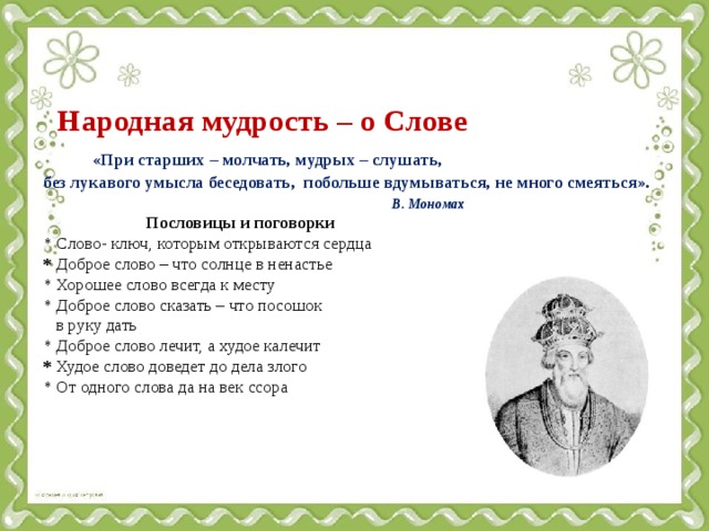   Народная мудрость – о Слове   «При старших – молчать, мудрых – слушать,  без лукавого умысла беседовать, побольше вдумываться, не много смеяться».   В. Мономах   Пословицы и поговорки  * Слово- ключ, которым открываются сердца  * Доброе слово – что солнце в ненастье  * Хорошее слово всегда к месту  * Доброе слово сказать – что посошок  в руку дать   * Доброе слово лечит, а худое калечит  * Худое слово доведет до дела злого  * От одного слова да на век ссора    