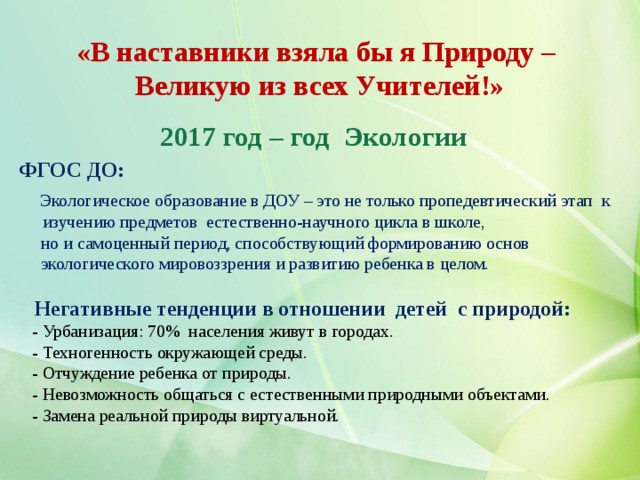 «В наставники взяла бы я Природу –  Великую из всех Учителей!»   2017 год – год Экологии ФГОС ДО:  Экологическое образование в ДОУ – это не только пропедевтический этап к изучению предметов естественно-научного цикла в школе,  но и самоценный период, способствующий формированию основ  экологического мировоззрения и развитию ребенка в целом.   Негативные тенденции в отношении детей с природой:  - Урбанизация: 70% населения живут в городах.  - Техногенность окружающей среды.  - Отчуждение ребенка от природы.  - Невозможность общаться с естественными природными объектами.  - Замена реальной природы виртуальной. 