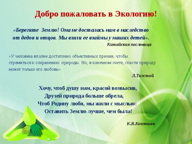 Добро пожаловать в Экологию!  «Берегите Землю! Она не досталась нам в наследство  от дедов и отцов. Мы взяли ее взаймы у наших детей».  Китайская пословица «У человека вполне достаточно объективных причин, чтобы стремиться к сохранению природы. Но, в конечном счете, спасти природу может только его любовь».  Л.Толстой   Хочу, чтоб душу нам, красой возвысив,  Друзей природа больше обрела,  Чтоб Родину любя, мы жили с мыслью:  Оставить Землю лучше, чем была!    К.В.Конюшев  