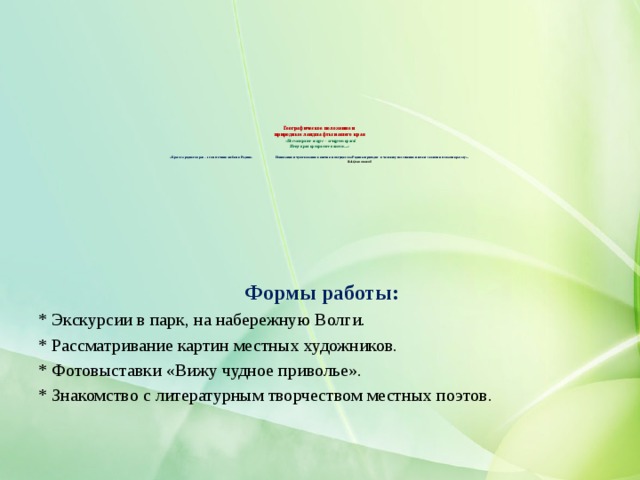      Географическое положение и  природные ландшафты нашего края   «Посмотрите вокруг – зачарует краса!  Нету края прекраснее нашего…»   «Красота родного края – это источник любви к Родине. Понимание и чувствование величия и могущества Родины приходит к человеку постепенно и имеет своими истоками красоту».   В.А.Сухомлинский      Формы работы: * Экскурсии в парк, на набережную Волги. * Рассматривание картин местных художников. * Фотовыставки «Вижу чудное приволье». * Знакомство с литературным творчеством местных поэтов. 