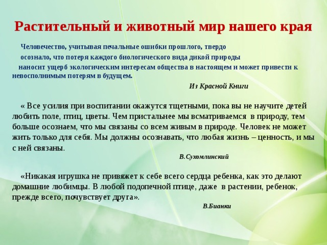 Растительный и животный мир нашего края   Человечество, учитывая печальные ошибки прошлого, твердо  осознало, что потеря каждого биологического вида дикой природы  наносит ущерб экологическим интересам общества в настоящем и может привести к невосполнимым потерям в будущем.  Из Красной Книги    « Все усилия при воспитании окажутся тщетными, пока вы не научите детей любить поле, птиц, цветы. Чем пристальнее мы всматриваемся в природу, тем больше осознаем, что мы связаны со всем живым в природе. Человек не может жить только для себя. Мы должны осознавать, что любая жизнь – ценность, и мы с ней связаны.   В.Сухомлинский    «Никакая игрушка не привяжет к себе всего сердца ребенка, как это делают домашние любимцы. В любой подопечной птице, даже в растении, ребенок, прежде всего, почувствует друга».   В.Бианки 