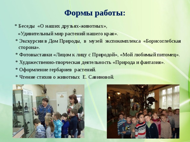 Формы работы:   * Беседы «О наших друзьях-животных»,  «Удивительный мир растений нашего края».  * Экскурсии в Дом Природы, в музей экспокомплекса «Борисоглебская сторона».  * Фотовыставки «Лицом к лицу с Природой», «Мой любимый питомец».  * Художественно-творческая деятельность «Природа и фантазия».  * Оформление гербариев растений.  * Чтение стихов о животных Е. Савиновой. 