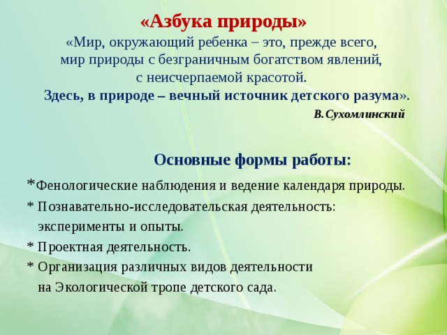    «Азбука природы»  «Мир, окружающий ребенка – это, прежде всего,  мир природы с безграничным богатством явлений,  с неисчерпаемой красотой.   Здесь, в природе – вечный источник детского разума ».   В.Сухомлинский       Основные формы работы: * Фенологические наблюдения и ведение календаря природы. * Познавательно-исследовательская деятельность:  эксперименты и опыты. * Проектная деятельность.  * Организация различных видов деятельности  на Экологической тропе детского сада. 