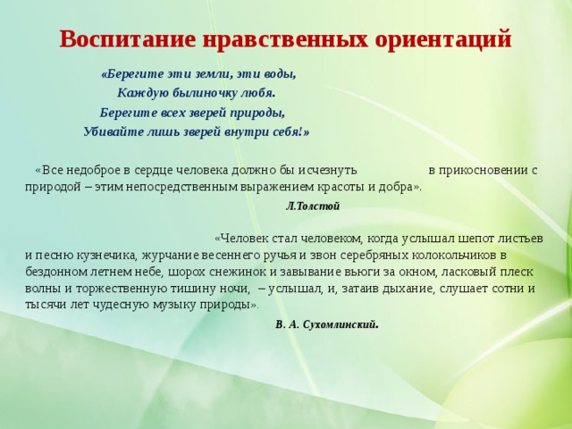 Воспитание нравственных ориентаций   «Берегите эти земли, эти воды,  Каждую былиночку любя.  Берегите всех зверей природы,  Убивайте лишь зверей внутри себя!»  «Все недоброе в сердце человека должно бы исчезнуть в прикосновении с природой – этим непосредственным выражением красоты и добра».   Л.Толстой   «Человек стал человеком, когда услышал шепот листьев и песню кузнечика, журчание весеннего ручья и звон серебряных колокольчиков в бездонном летнем небе, шорох снежинок и завывание вьюги за окном, ласковый плеск волны и торжественную тишину ночи,  – услышал, и, затаив дыхание, слушает сотни и тысячи лет чудесную музыку природы ».  В. А. Сухомлинский .    