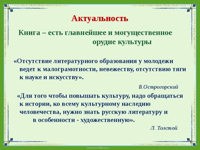 Актуальность  Книга – есть главнейшее и могущественное орудие культуры   «Отсутствие литературного образования у молодежи ведет к малограмотности, невежеству, отсутствию тяги к науке и искусству».  В.Острогорский  «Для того чтобы повышать культуру, надо обращаться к истории, ко всему культурному наследию человечества, нужно знать русскую литературу и в особенности - художественную».  Л. Толстой     