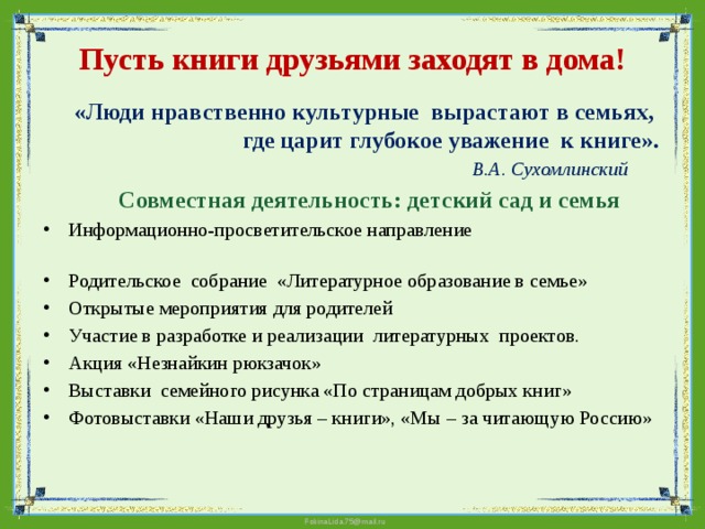 Пусть книги друзьями заходят в дома!  «Люди нравственно культурные вырастают в семьях, где царит глубокое уважение к книге».  В.А. Сухомлинский  Совместная деятельность: детский сад и семья  Информационно-просветительское направление   Родительское собрание «Литературное образование в семье» Открытые мероприятия для родителей Участие в разработке и реализации литературных проектов.  Акция «Незнайкин рюкзачок» Выставки семейного рисунка «По страницам добрых книг» Фотовыставки «Наши друзья – книги», «Мы – за читающую Россию»   