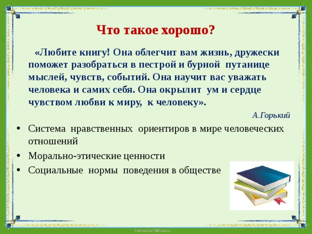 Что такое хорошо?  «Любите книгу! Она облегчит вам жизнь, дружески поможет разобраться в пестрой и бурной путанице мыслей, чувств, событий. Она научит вас уважать человека и самих себя. Она окрылит ум и сердце чувством любви к миру, к человеку».  А.Горький  Система нравственных ориентиров в мире человеческих отношений Морально-этические ценности Социальные нормы поведения в обществе 
