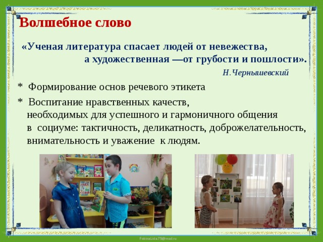 Волшебное слово    «Ученая литература спасает людей от невежества, а художественная —от грубости и пошлости».  Н.Чернышевский  * Формирование основ речевого этикета  * Воспитание нравственных качеств, необходимых для успешного и гармоничного общения в социуме: тактичность, деликатность, доброжелательность, внимательность и уважение к людям. 