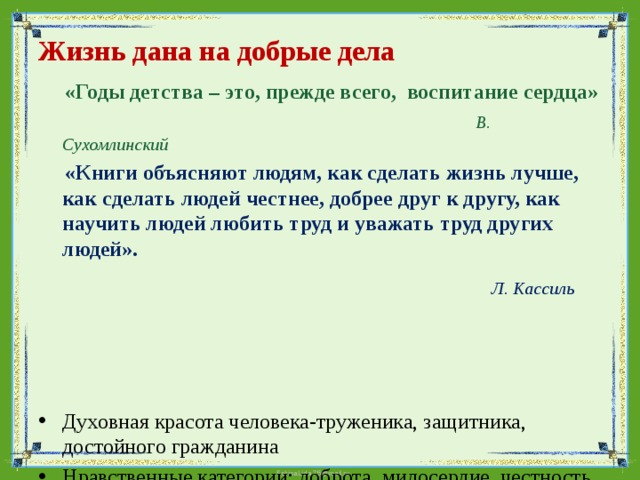 Жизнь дана на добрые дела    «Годы детства – это, прежде всего, воспитание сердца»  В. Сухомлинский  «Книги объясняют людям, как сделать жизнь лучше, как сделать людей честнее, добрее друг к другу, как научить людей любить труд и уважать труд других людей».  Л. Кассиль    Духовная красота человека-труженика, защитника, достойного гражданина Нравственные категории: доброта, милосердие, честность, ответственность, трудолюбие. 