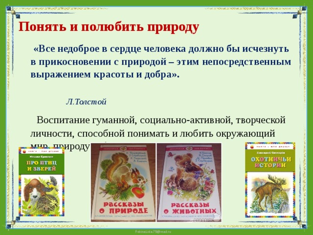 Понять и полюбить природу    «Все недоброе в сердце человека должно бы исчезнуть в прикосновении с природой – этим непосредственным выражением красоты и добра».    Л.Толстой  Воспитание гуманной, социально-активной, творческой личности, способной понимать и любить окружающий мир, природу и бережно к ним относиться. 