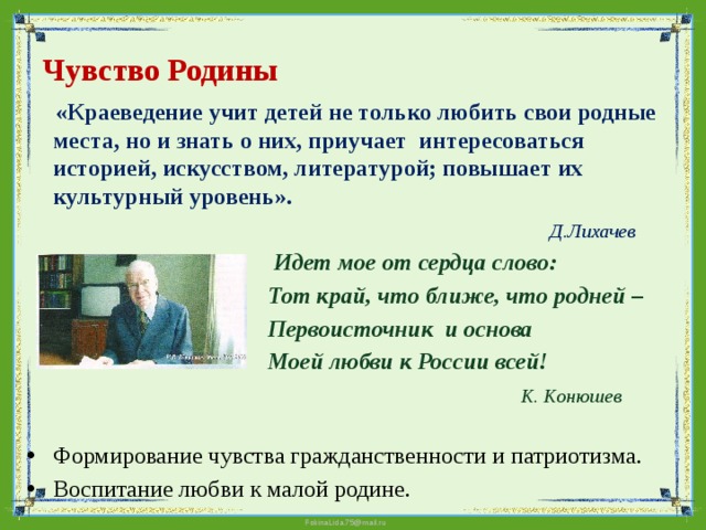 Чувство Родины  «Краеведение учит детей не только любить свои родные места, но и знать о них, приучает интересоваться историей, искусством, литературой; повышает их культурный уровень».  Д.Лихачев   Идет мое от сердца слово:  Тот край, что ближе, что родней –  Первоисточник и основа  Моей любви к России всей!  К. Конюшев    Формирование чувства гражданственности и патриотизма. Воспитание любви к малой родине.     