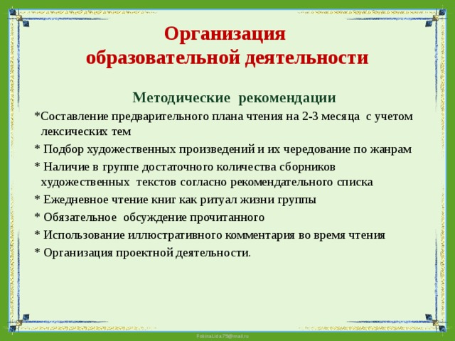 Организация  образовательной деятельности  Методические рекомендации  *Составление предварительного плана чтения на 2-3 месяца c учетом лексических тем  * Подбор художественных произведений и их чередование по жанрам  * Наличие в группе достаточного количества сборников художественных текстов согласно рекомендательного списка  * Ежедневное чтение книг как ритуал жизни группы  * Обязательное обсуждение прочитанного  * Использование иллюстративного комментария во время чтения  * Организация проектной деятельности. 