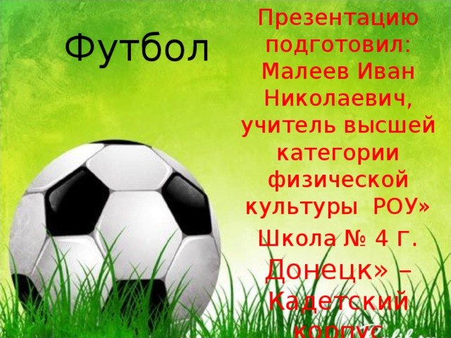 Футбол Презентацию подготовил: Малеев Иван Николаевич, учитель высшей категории физической культуры РОУ» Школа № 4 г. Донецк» – Кадетский корпус 