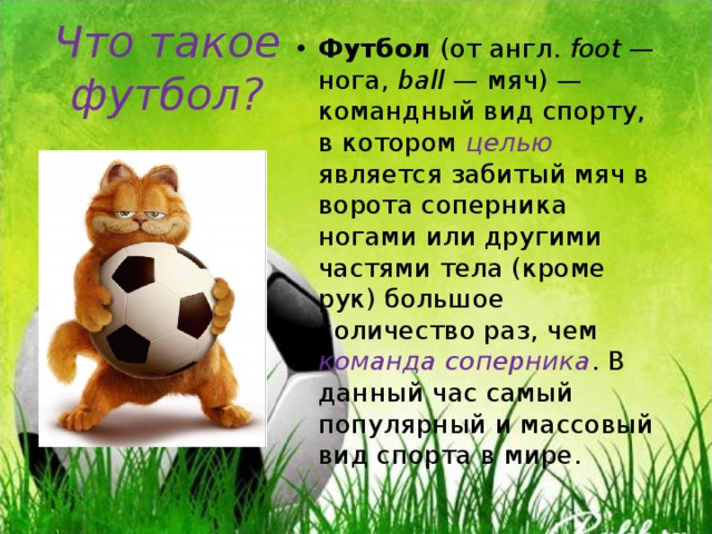 Что такое футбол? Футбол (от англ.  foot  — нога, ball  — мяч) — командный вид спорту, в котором целью является забитый мяч в ворота соперника ногами или другими частями тела (кроме рук) большое количество раз, чем команда соперника . В данный час самый популярный и массовый вид спорта в мире. 