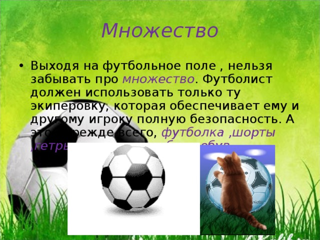 Множество Выходя на футбольное поле , нельзя забывать про множество . Футболист должен использовать только ту экиперовку, которая обеспечивает ему и другому игроку полную безопасность. А это , прежде всего, футболка ,шорты ,гетры , щитки и удобная обув . 