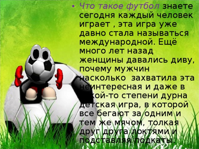 Что такое футбол знаете сегодня каждый человек играет , эта игра уже давно стала называться международной. Ещё много лет назад женщины давались диву, почему мужчин насколько захватила эта неинтересная и даже в какой-то степени дурна детская игра, в которой все бегают за одним и тем же мячом, толкая друг друга локтями и подставляя подкаты. 