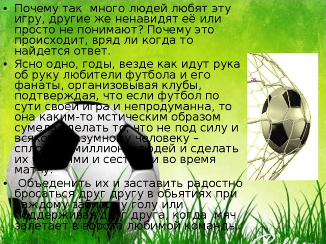 Почему так много людей любят эту игру, другие же ненавидят её или просто не понимают? Почему это происходит, вряд ли когда то найдется ответ. Ясно одно, годы, везде как идут рука об руку любители футбола и его фанаты, организовывая клубы, подтверждая, что если футбол по сути своей игра и непродуманна, то она каким-то мстическим образом сумела сделать то, что не под силу и всякому разумному человеку – сплотить миллионы людей и сделать их братьями и сестрами во время матчу.  Объеденить их и заставить радостно бросаться друг другу в обьятиях при каждому забитому голу или поддерживая друг друга, когда мяч залетает в ворота любимой команды. 