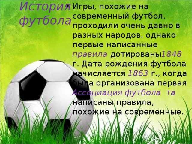 Игры, похожие на современный футбол, проходили очень давно в разных народов, однако первые написанные правила дотированы 1848 г. Дата рождения футбола начисляется 1863 г., когда была организована первая Ассоциация футбола та написаны правила, похожие на современные. История футбола 