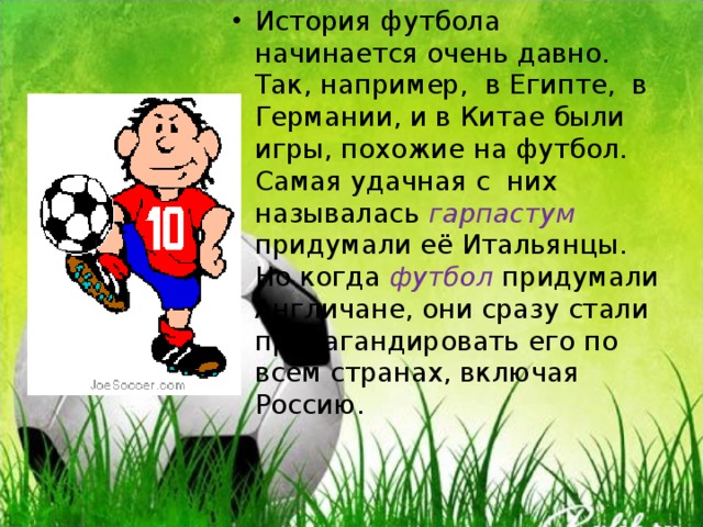 История футбола начинается очень давно. Так, например, в Египте, в Германии, и в Китае были игры, похожие на футбол. Самая удачная с них называлась гарпастум придумали её Итальянцы. Но когда футбол придумали Англичане, они сразу стали пропагандировать его по всем странах, включая Россию.  
