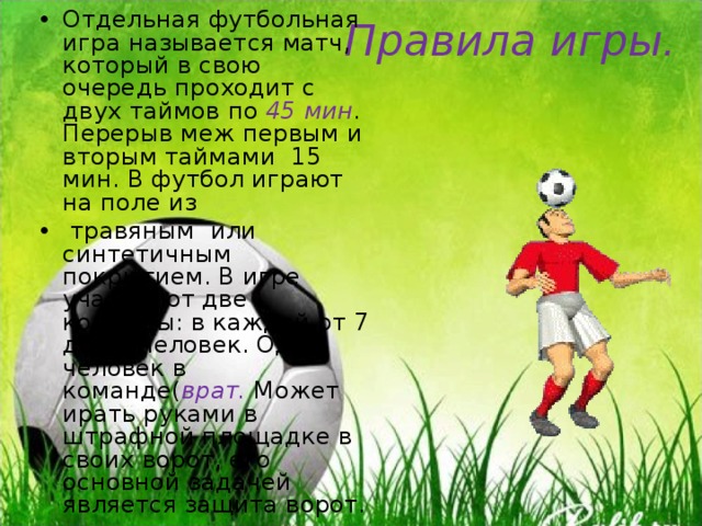 Отдельная футбольная игра называется матч, который в свою очередь проходит с двух таймов по 45 мин . Перерыв меж первым и вторым таймами 15 мин. В футбол играют на поле из  травяным или синтетичным покрытием. В игре участвуют две команды: в каждой от 7 до 11 человек. Один человек в команде( врат. Может ирать руками в штрафной площадке в своих ворот, его основной задачей является защита ворот.  Правила игры. 