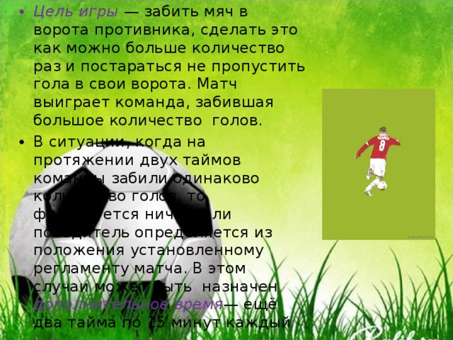 Цель игры — забить мяч в ворота противника, сделать это как можно больше количество раз и постараться не пропустить гола в свои ворота. Матч выиграет команда, забившая большое количество голов. В ситуации, когда на протяжении двух таймов команды забили одинаково количество голов, то фиксируется ничья, или победитель определяется из положения установленному регламенту матча. В этом случаи может быть назначен дополнительное время — ещё два тайма по 15 минут каждый  