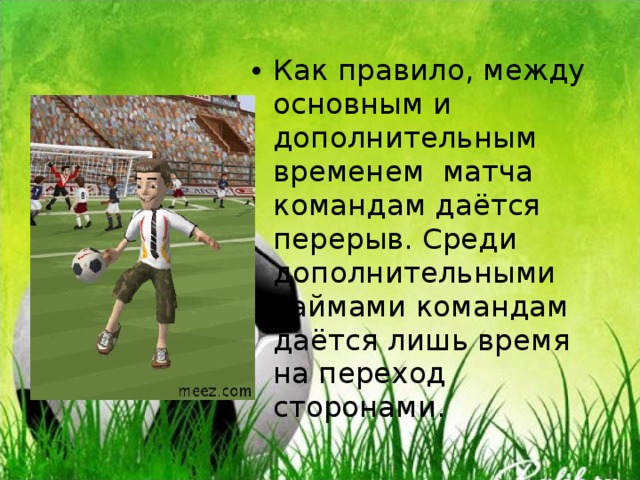 Как правило, между основным и дополнительным временем матча командам даётся перерыв. Среди дополнительными таймами командам даётся лишь время на переход сторонами. 