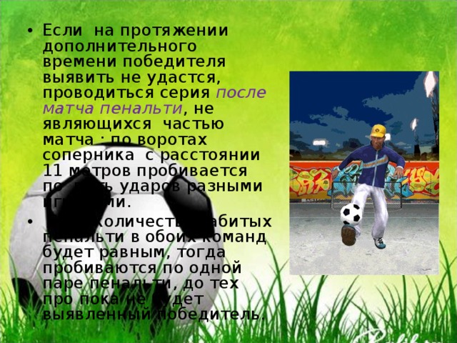 Если на протяжении дополнительного времени победителя выявить не удастся, проводиться серия после матча пенальти , не являющихся частью матча : по воротах соперника с расстоянии 11 метров пробивается по пять ударов разными игроками.  Если количество забитых пенальти в обоих команд будет равным, тогда пробиваются по одной паре пенальти, до тех про пока не будет выявленный победитель. 