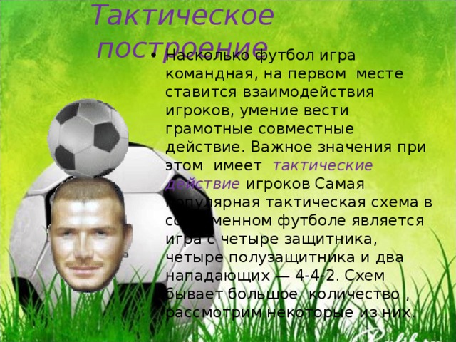 Тактическое построение Насколько футбол игра командная, на первом месте ставится взаимодействия игроков, умение вести грамотные совместные действие. Важное значения при этом имеет тактические действие игроков Самая популярная тактическая схема в современном футболе является игра с четыре защитника, четыре полузащитника и два нападающих — 4-4-2. Схем бывает большое количество , рассмотрим некоторые из них. 