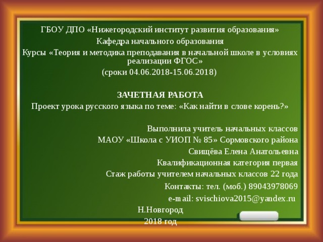 ГБОУ ДПО «Нижегородский институт развития образования» Кафедра начального образования Курсы «Теория и методика преподавания в начальной школе в условиях реализации ФГОС» (сроки 04.06.2018-15.06.2018)   ЗАЧЕТНАЯ РАБОТА Проект урока русского языка по теме: «Как найти в слове корень?» Выполнила учитель начальных классов  МАОУ «Школа с УИОП № 85» Сормовского района  Свищёва Елена Анатольевна Квалификационная категория первая Стаж работы учителем начальных классов 22 года Контакты: тел. (моб.) 89043978069 e-mail: svischiova2015@yandex.ru   Н.Новгород 2018 год 