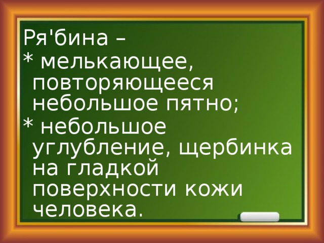 Ря'бина – * мелькающее, повторяющееся небольшое пятно; * небольшое углубление, щербинка на гладкой поверхности кожи человека. 
