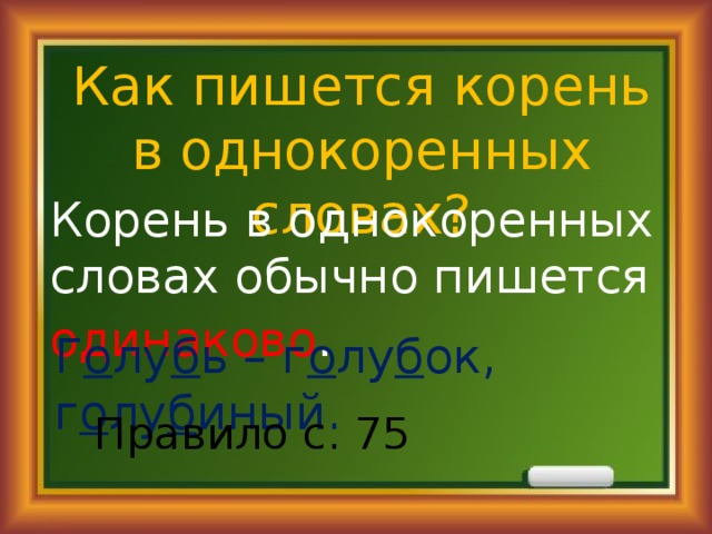 Как пишется корень в однокоренных словах? Корень в однокоренных словах обычно пишется одинаково . Г о лу б ь – г о лу б ок, г о лу б иный. Правило с. 75 