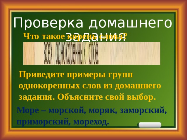 Проверка домашнего задания Что такое корень слова? Приведите примеры групп однокоренных слов из домашнего задания. Объясните свой выбор. Море – морской, моряк, заморский, приморский, мореход. 