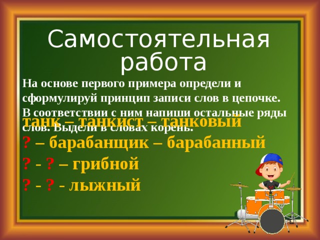 Самостоятельная работа На основе первого примера определи и сформулируй принцип записи слов в цепочке. В соответствии с ним напиши остальные ряды слов. Выдели в словах корень. танк – танкист – танковый ? – барабанщик – барабанный ? - ? – грибной ? - ? - лыжный 
