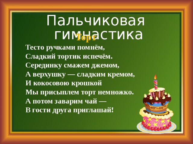 Пальчиковая гимнастика  Торт  Тесто ручками помнём, Сладкий тортик испечём. Сеpединку смажем джемом,  А верхушку — сладким кpемом,  И кокосовою кpошкой  Мы присыплем торт немножко.  А потом заваpим чай —   В гости друга пpиглашай! 