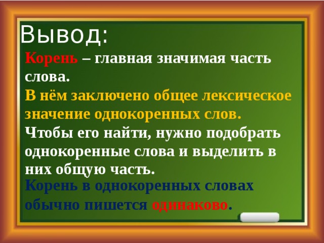 Вывод: Корень – главная значимая часть слова. В нём заключено общее лексическое значение однокоренных слов. Чтобы его найти, нужно подобрать однокоренные слова и выделить в них общую часть. Корень в однокоренных словах обычно пишется одинаково . 