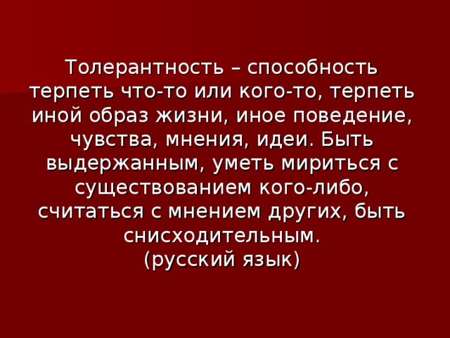 Толерантность – способность терпеть что-то или кого-то, терпеть иной образ жизни, иное поведение, чувства, мнения, идеи. Быть выдержанным, уметь мириться с существованием кого-либо, считаться с мнением других, быть снисходительным.  (русский язык) 