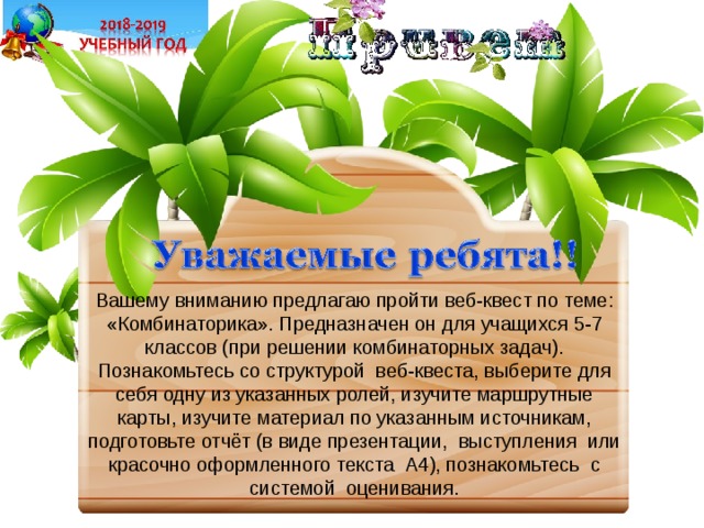 Вашему вниманию предлагаю пройти веб-квест по теме: «Комбинаторика». Предназначен он для учащихся 5-7 классов (при решении комбинаторных задач). Познакомьтесь со структурой веб-квеста, выберите для себя одну из указанных ролей, изучите маршрутные карты, изучите материал по указанным источникам, подготовьте отчёт (в виде презентации, выступления или красочно оформленного текста А4), познакомьтесь с системой оценивания. 