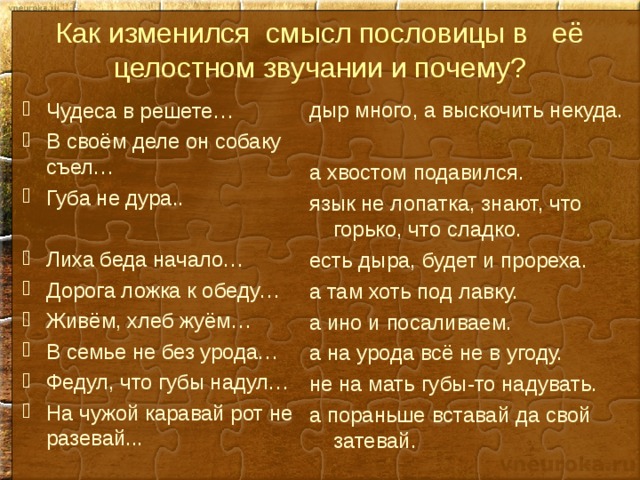 Как изменился смысл пословицы в её целостном звучании и почему? дыр много, а выскочить некуда. а хвостом подавился. язык не лопатка, знают, что горько, что сладко. есть дыра, будет и прореха. а там хоть под лавку. а ино и посаливаем. а на урода всё не в угоду. не на мать губы-то надувать. а пораньше вставай да свой затевай. Чудеса в решете… В своём деле он собаку съел… Губа не дура..  Лиха беда начало… Дорога ложка к обеду… Живём, хлеб жуём… В семье не без урода… Федул, что губы надул… На чужой каравай рот не разевай... 