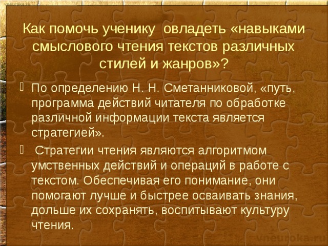 Как помочь ученику овладеть «навыками смыслового чтения текстов различных стилей и жанров»? По определению Н. Н. Сметанниковой, «путь, программа действий читателя по обработке различной информации текста является стратегией».  Стратегии чтения являются алгоритмом умственных действий и операций в работе с текстом. Обеспечивая его понимание, они помогают лучше и быстрее осваивать знания, дольше их сохранять, воспитывают культуру чтения. 