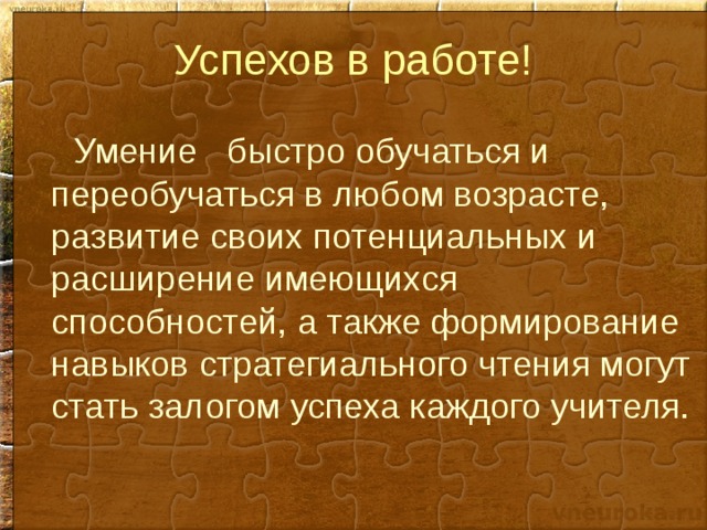 Успехов в работе!  Умение быстро обучаться и переобучаться в любом возрасте, развитие своих потенциальных и расширение имеющихся способностей, а также формирование навыков стратегиального чтения могут стать залогом успеха каждого учителя. 