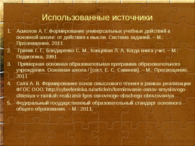 Использованные источники Асмолов А. Г. Формирование универсальных учебных действий в основной школе: от действия к мысли. Система заданий. – М.: Просвещение, 2011  Граник Г. Г., Бондаренко С. М., Концевая Л. А. Когда книга учит. – М.: Педагогика, 1991  Примерная основная образовательная программа образовательного учреждения. Основная школа / [сост. Е. С. Савинов]. – М.: Просвещение, 2011 Сапа А. В. Формирование основ смыслового чтения в рамках реализации ФГОС ООО. http://cyberleninka.ru/article/n/formirovanie-osnov-smyslovogo-chteniya-v-ramkah-realizatsii-fgos-osnovnogo-obschego-obrazovaniya Федеральный государственный образовательный стандарт основного общего образования. – М.: 2011.       