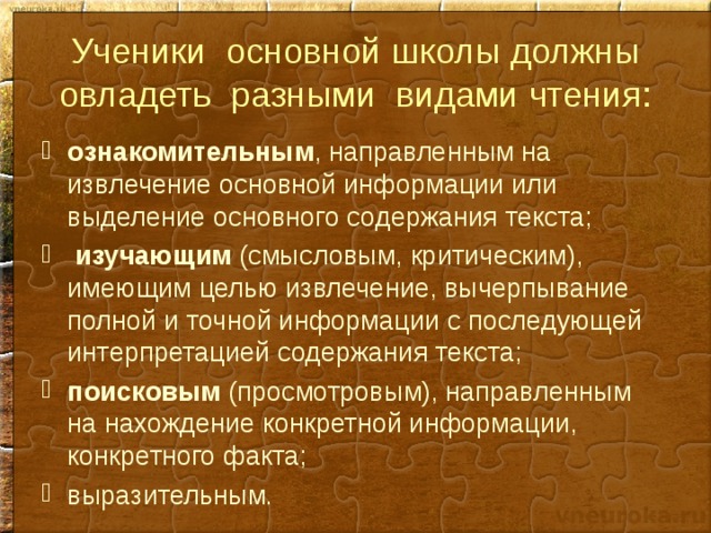 Ученики основной школы должны овладеть разными видами чтения: ознакомительным , направленным на извлечение основной информации или выделение основного содержания текста;  изучающим (смысловым, критическим), имеющим целью извлечение, вычерпывание полной и точной информации с последующей интерпретацией содержания текста; поисковым (просмотровым), направленным на нахождение конкретной информации, конкретного факта; выразительным. 